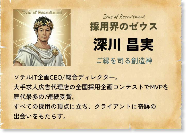 採用界のゼウス 深川 昌実 ご縁を司る創造神 ソテルIT企画CEO/総合ディレクター。大手求人広告代理店の全国採用企画コンテストでMVPを歴代最多の7連続受賞。すべての採用の頂点に立ち、クライアントに奇跡の出会いをもたらす。