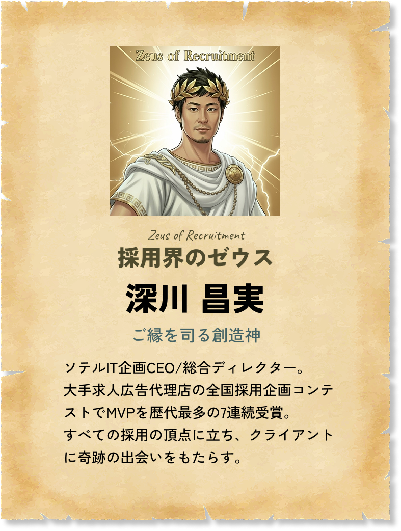 採用界のゼウス 深川 昌実 ご縁を司る創造神 ソテルIT企画CEO/総合ディレクター。大手求人広告代理店の全国採用企画コンテストでMVPを歴代最多の7連続受賞。すべての採用の頂点に立ち、クライアントに奇跡の出会いをもたらす。 