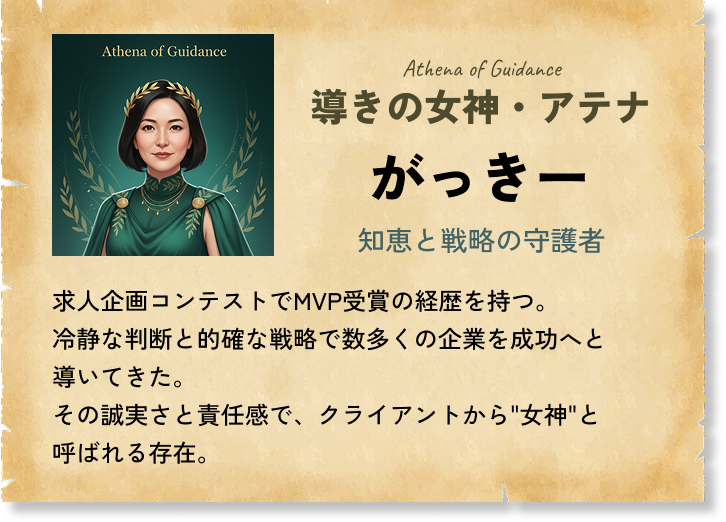 導きの女神・アテナ がっきー 知恵と戦略の守護者 求人企画コンテストでMVP受賞の経歴を持つ。冷静な判断と的確な戦略で数多くの企業を成功へと導いてきた。その誠実さと責任感で、クライアントから'女神'と呼ばれる存在。