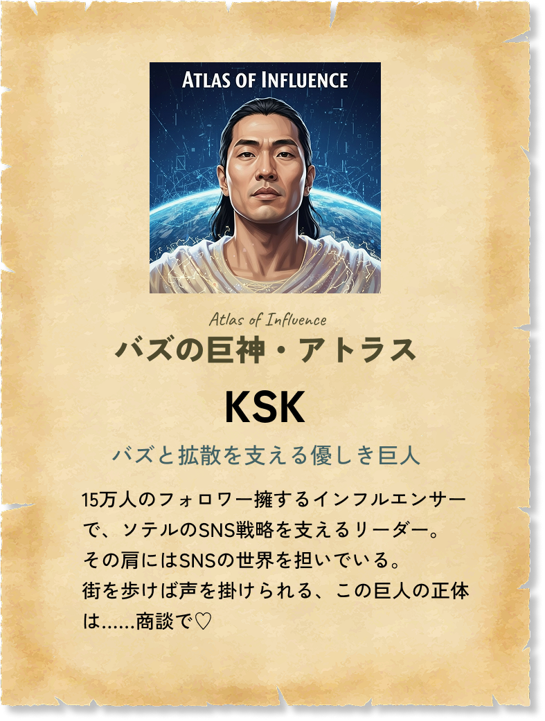 バズの巨神・アトラス KSK バズと拡散を支える優しき巨人 15万人のフォロワー擁するインフルエンサーで、ソテルのSNS戦略を支えるリーダー。その肩にはSNSの世界を担いでいる。街を歩けば声を掛けられる、この巨人の正体は……商談で♡ 