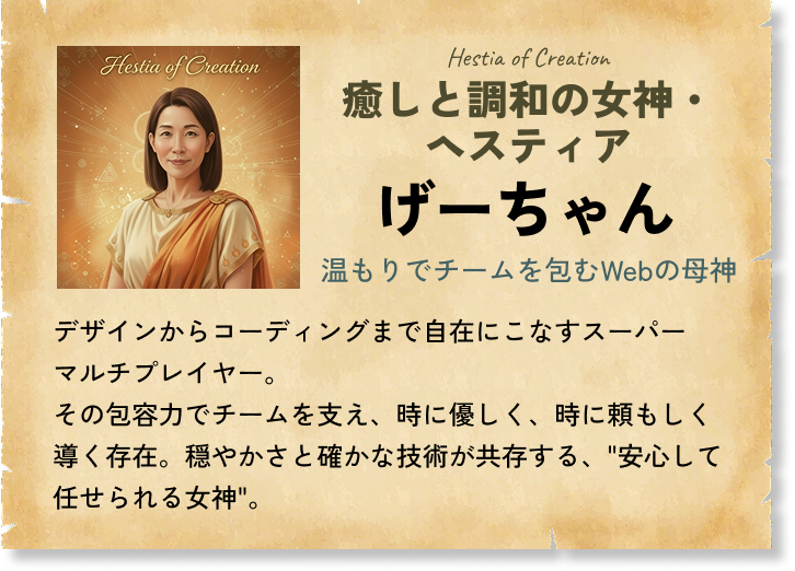癒しと調和の女神・ヘスティア げーちゃん 温もりでチームを包むWebの母神 デザインからコーディングまで自在にこなすスーパーマルチプレイヤー。その包容力でチームを支え、時に優しく、時に頼もしく導く存在。穏やかさと確かな技術が共存する、'安心して任せられる女神'。