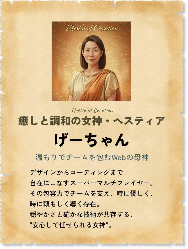 癒しと調和の女神・ヘスティア げーちゃん 温もりでチームを包むWebの母神 デザインからコーディングまで自在にこなすスーパーマルチプレイヤー。その包容力でチームを支え、時に優しく、時に頼もしく導く存在。穏やかさと確かな技術が共存する、'安心して任せられる女神'。