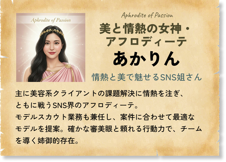 美と情熱の女神・アフロディーテ あかりん 情熱と美で魅せるSNS姐さん 主に美容系クライアントの課題解決に情熱を注ぎ、ともに戦うSNS界のアフロディーテ。モデルスカウト業務も兼任し、案件に合わせて最適なモデルを提案。確かな審美眼と頼れる行動力で、チームを導く姉御的存在。