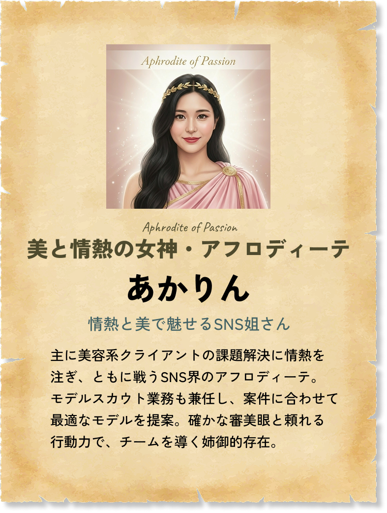 美と情熱の女神・アフロディーテ あかりん 情熱と美で魅せるSNS姐さん 主に美容系クライアントの課題解決に情熱を注ぎ、ともに戦うSNS界のアフロディーテ。モデルスカウト業務も兼任し、案件に合わせて最適なモデルを提案。確かな審美眼と頼れる行動力で、チームを導く姉御的存在。