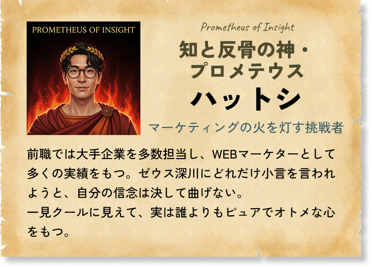 知と反骨の神・プロメテウス ハットシ マーケティングの火を灯す挑戦者 前職では大手企業を多数担当し、WEBマーケターとして多くの実績をもつ。ゼウス深川にどれだけ小言を言われようと、自分の信念は決して曲げない。一見クールに見えて、実は誰よりもピュアでオトメな心をもつ。