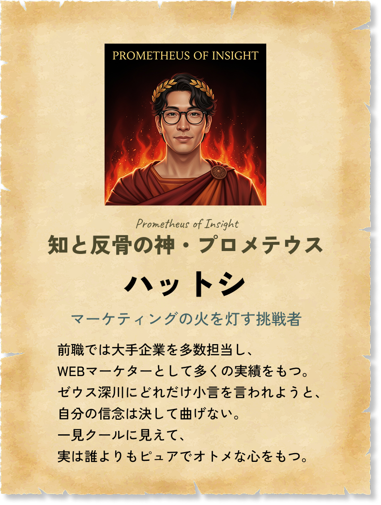 知と反骨の神・プロメテウス ハットシ マーケティングの火を灯す挑戦者 前職では大手企業を多数担当し、WEBマーケターとして多くの実績をもつ。ゼウス深川にどれだけ小言を言われようと、自分の信念は決して曲げない。一見クールに見えて、実は誰よりもピュアでオトメな心をもつ。 