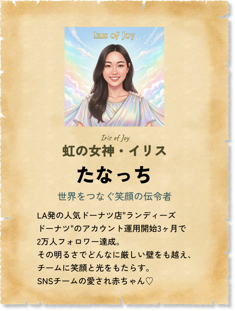 虹の女神・イリス たなっち 世界をつなぐ笑顔の伝令者 LA発の人気ドーナツ店'ランディーズドーナツ'のアカウント運用開始3ヶ月で2万人フォロワー達成。その明るさでどんなに厳しい壁をも越え、チームに笑顔と光をもたらす。SNSチームの愛され赤ちゃん♡ 