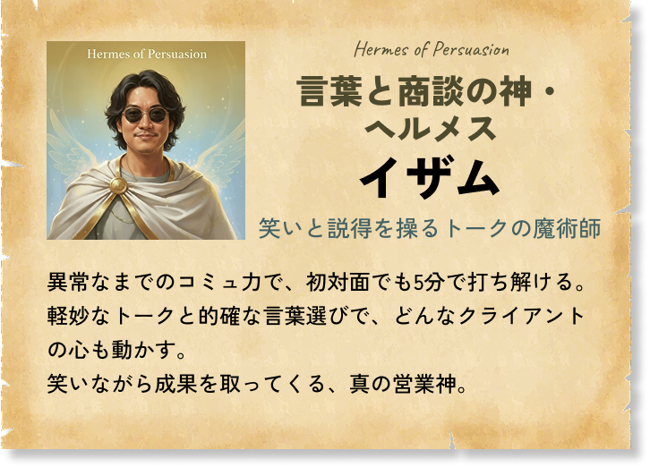 言葉と商談の神・ヘルメス イザム 笑いと説得を操るトークの魔術師 異常なまでのコミュ力で、初対面でも5分で打ち解ける。軽妙なトークと的確な言葉選びで、どんなクライアントの心も動かす。笑いながら成果を取ってくる、真の営業神。