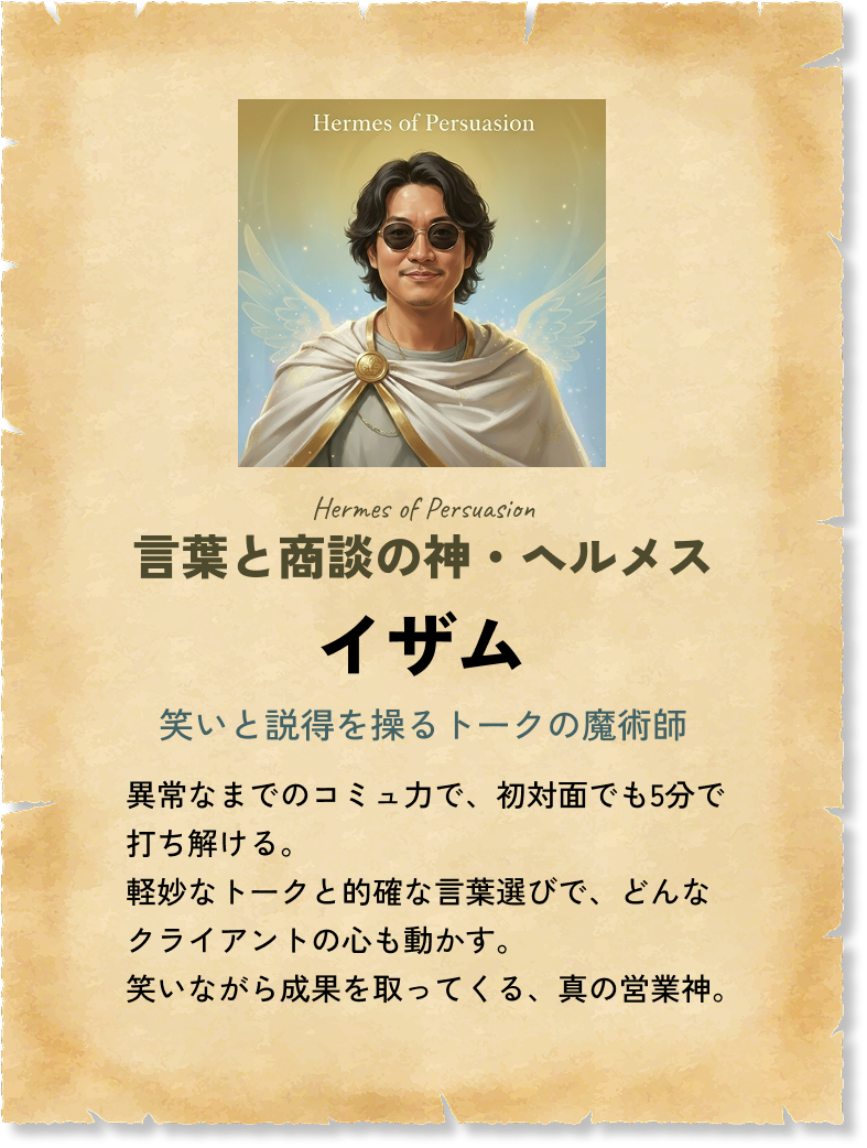 言葉と商談の神・ヘルメス イザム 笑いと説得を操るトークの魔術師 異常なまでのコミュ力で、初対面でも5分で打ち解ける。軽妙なトークと的確な言葉選びで、どんなクライアントの心も動かす。笑いながら成果を取ってくる、真の営業神。 