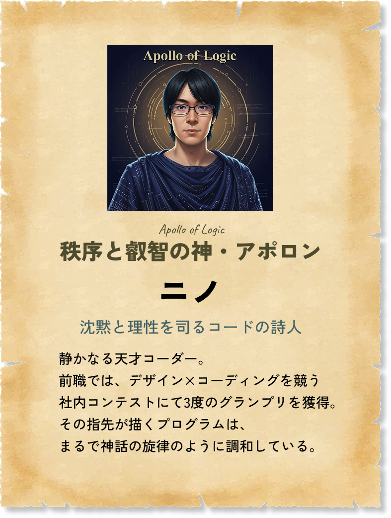 秩序と叡智の神 ニノ 沈黙と理性を司るコードの詩人 静かなる天才コーダー。前職では、デザイン×コーディングを競う社内コンテストにて3度のグランプリを獲得。その指先が描くプログラムは、まるで神話の旋律のように調和している。