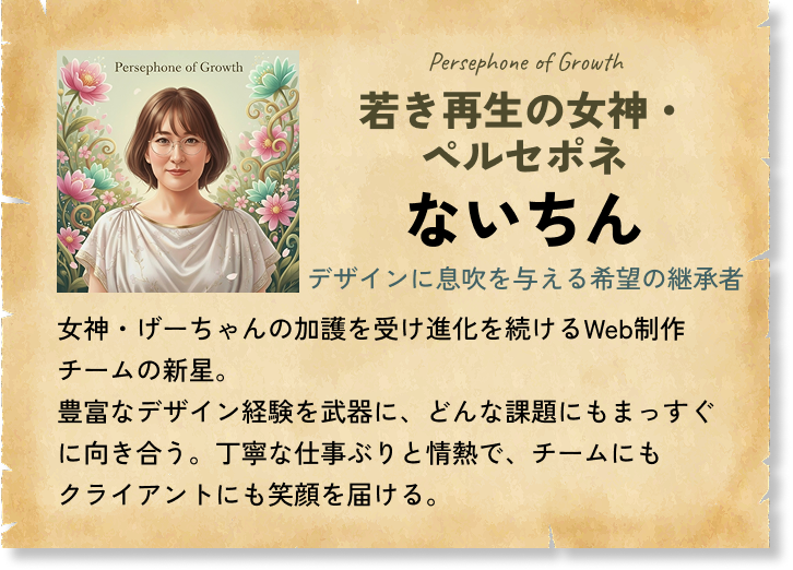若き再生の女神・ペルセポネ ないちん デザインに息吹を与える希望の継承者 女神・げーちゃんの加護を受け進化を続けるWeb制作チームの新星。豊富なデザイン経験を武器に、どんな課題にもまっすぐに向き合う。丁寧な仕事ぶりと情熱で、チームにもクライアントにも笑顔を届ける。