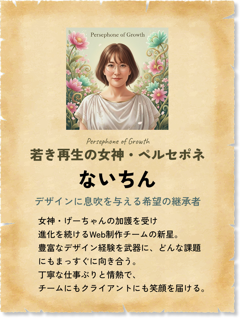 若き再生の女神・ペルセポネ ないちん デザインに息吹を与える希望の継承者 女神・げーちゃんの加護を受け進化を続けるWeb制作チームの新星。豊富なデザイン経験を武器に、どんな課題にもまっすぐに向き合う。丁寧な仕事ぶりと情熱で、チームにもクライアントにも笑顔を届ける。