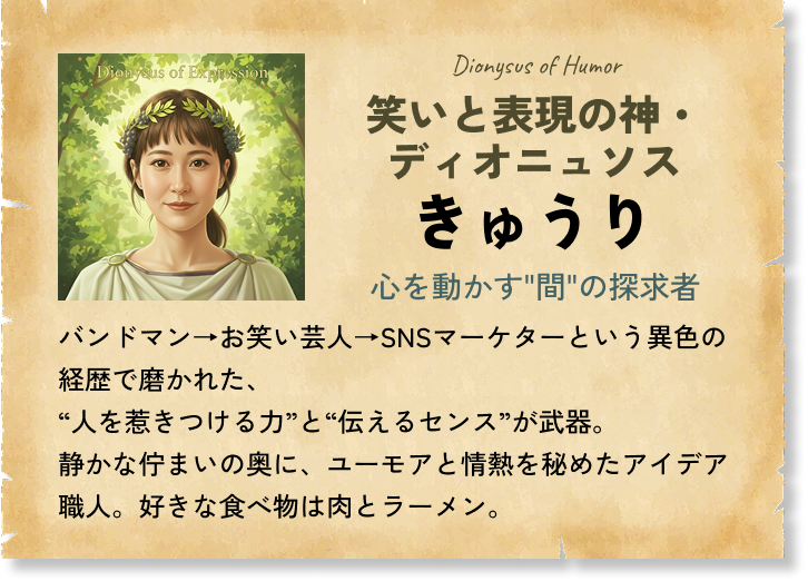 笑いと表現の神・ディオニュソス きゅうり 心を動かす'間'の探求者 バンドマン→お笑い芸人→SNSマーケターという異色の経歴で磨かれた、“人を惹きつける力”と“伝えるセンス”が武器。静かな佇まいの奥に、ユーモアと情熱を秘めたアイデア職人。好きな食べ物は肉とラーメン。
