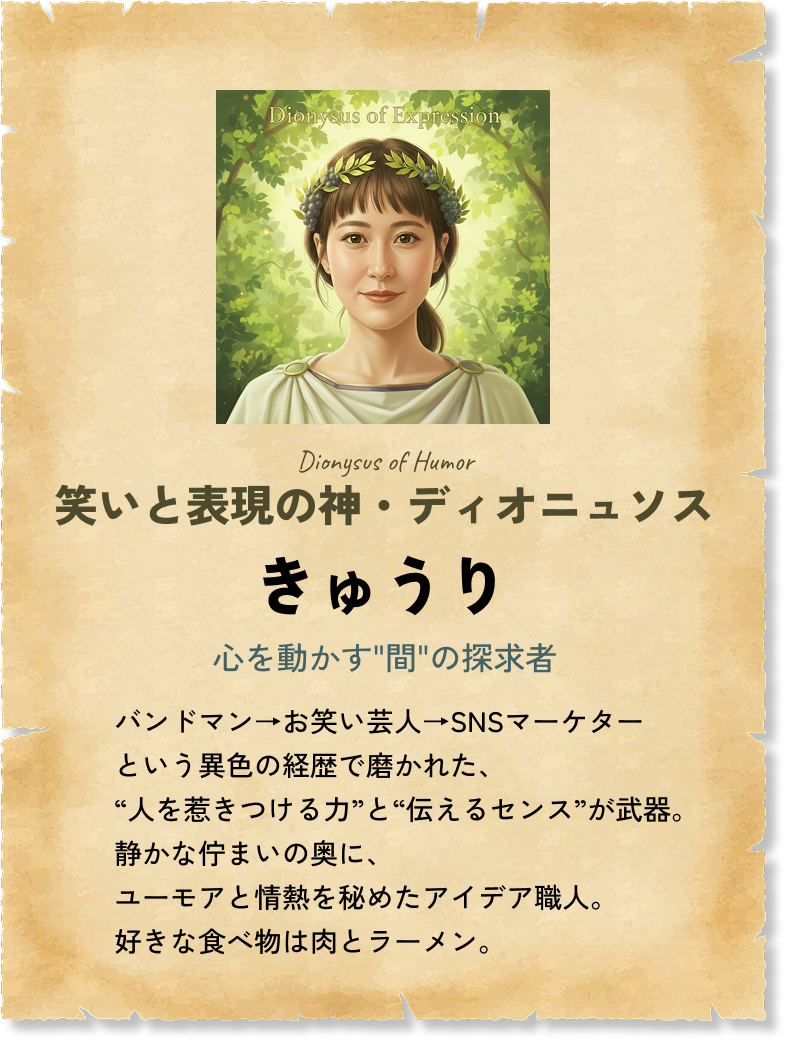 笑いと表現の神・ディオニュソス きゅうり 心を動かす'間'の探求者 バンドマン→お笑い芸人→SNSマーケターという異色の経歴で磨かれた、“人を惹きつける力”と“伝えるセンス”が武器。静かな佇まいの奥に、ユーモアと情熱を秘めたアイデア職人。好きな食べ物は肉とラーメン。 