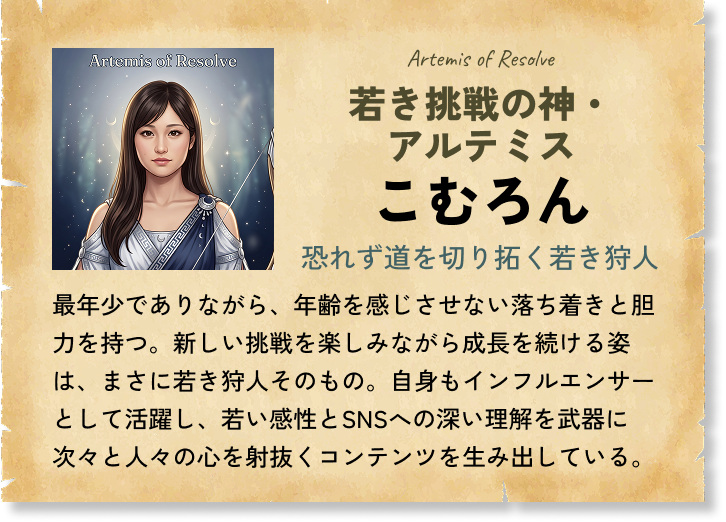 若き挑戦の神・アルテミス こむろん 恐れず道を切り拓く若き狩人 最年少でありながら、年齢を感じさせない落ち着きと胆力を持つ。新しい挑戦を楽しみながら成長を続ける姿は、まさに若き狩人そのもの。自身もインフルエンサーとして活躍し、若い感性とSNSへの深い理解を武器に次々と人々の心を射抜くコンテンツを生み出している。