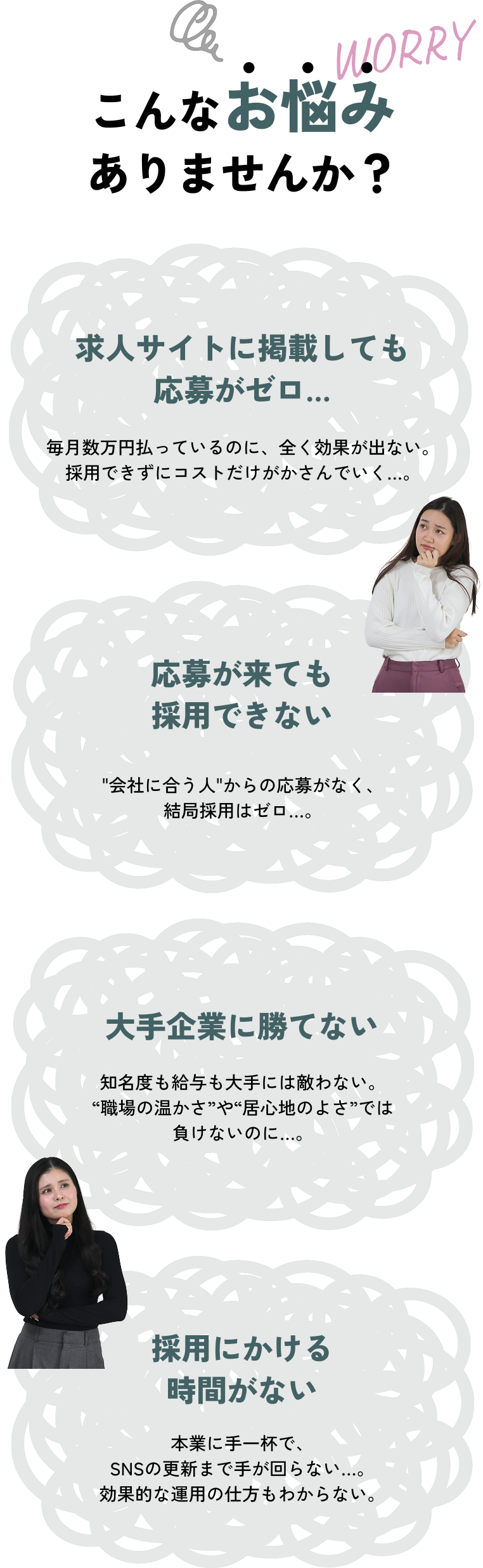 こんなお悩みありませんか？ 求人サイトに掲載しても応募がゼロ… 毎月数万円払っているのに、全く効果が出ない。採用できずにコストだけがかさんでいく…。 応募が来ても採用できない 会社に合う人からの応募がなく、結局採用はゼロ…。 大手企業に勝てない 知名度も給与も大手には敵わない。“職場の温かさ”や“居心地のよさ”では負けないのに…。 採用にかける時間がない 本業に手一杯で、SNSの更新まで手が回らない…。効果的な運用の仕方もわからない。