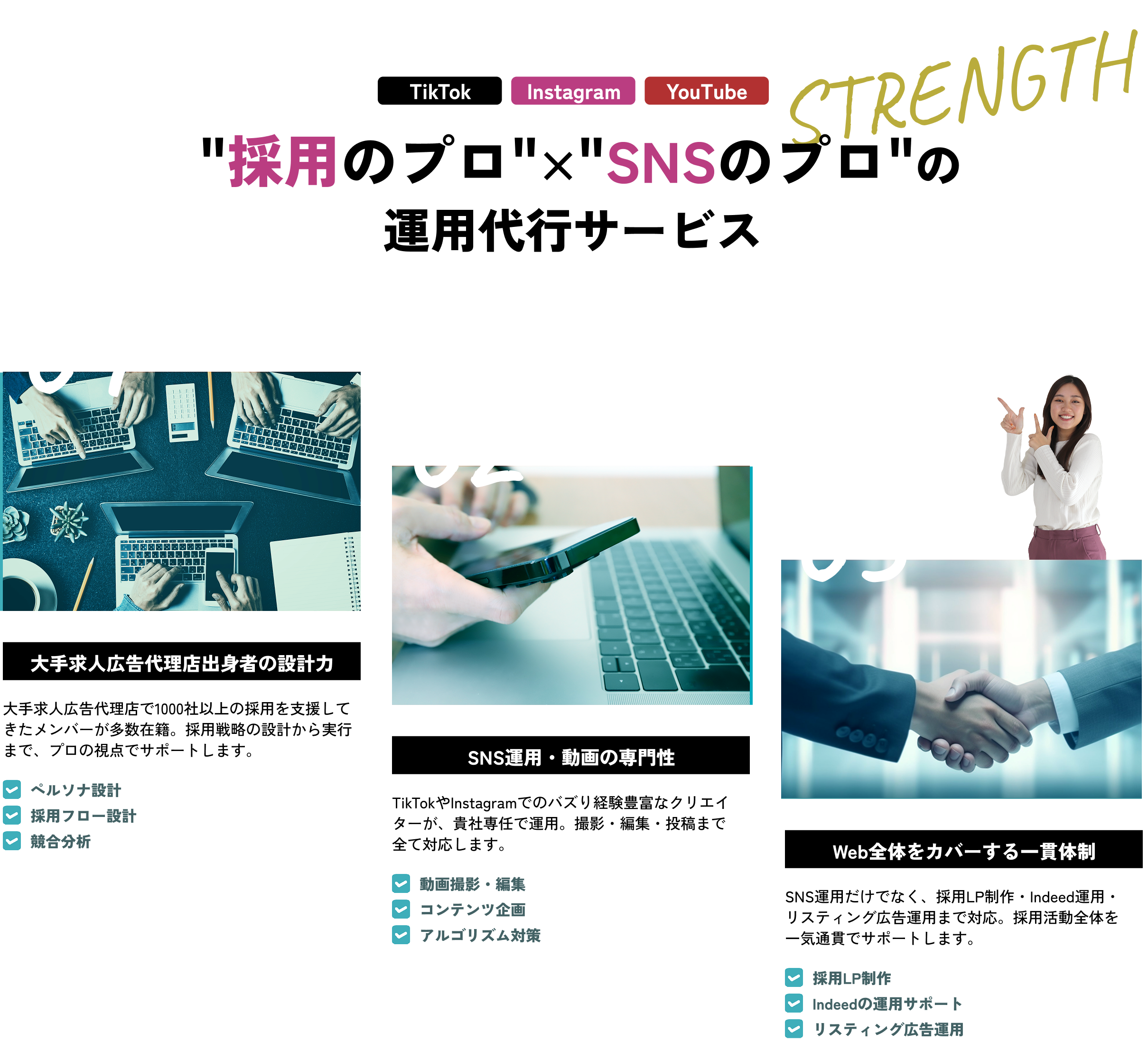  '採用のプロ'×'SNSのプロ'の運用代行サービス 大手求人広告代理店出身者の設計力 大手求人広告代理店で1000社以上の採用を支援してきたメンバーが多数在籍。採用戦略の設計から実行まで、プロの視点でサポートします。 SNS運用・動画の専門性 TikTokやInstagramでのバズり経験豊富なクリエイターが、貴社専任で運用。撮影・編集・投稿まで全て対応します。 Web全体をカバーする一貫体制 SNS運用だけでなく、採用LP制作・Indeed運用・リスティング広告運用まで対応。採用活動全体を一気通貫でサポートします。