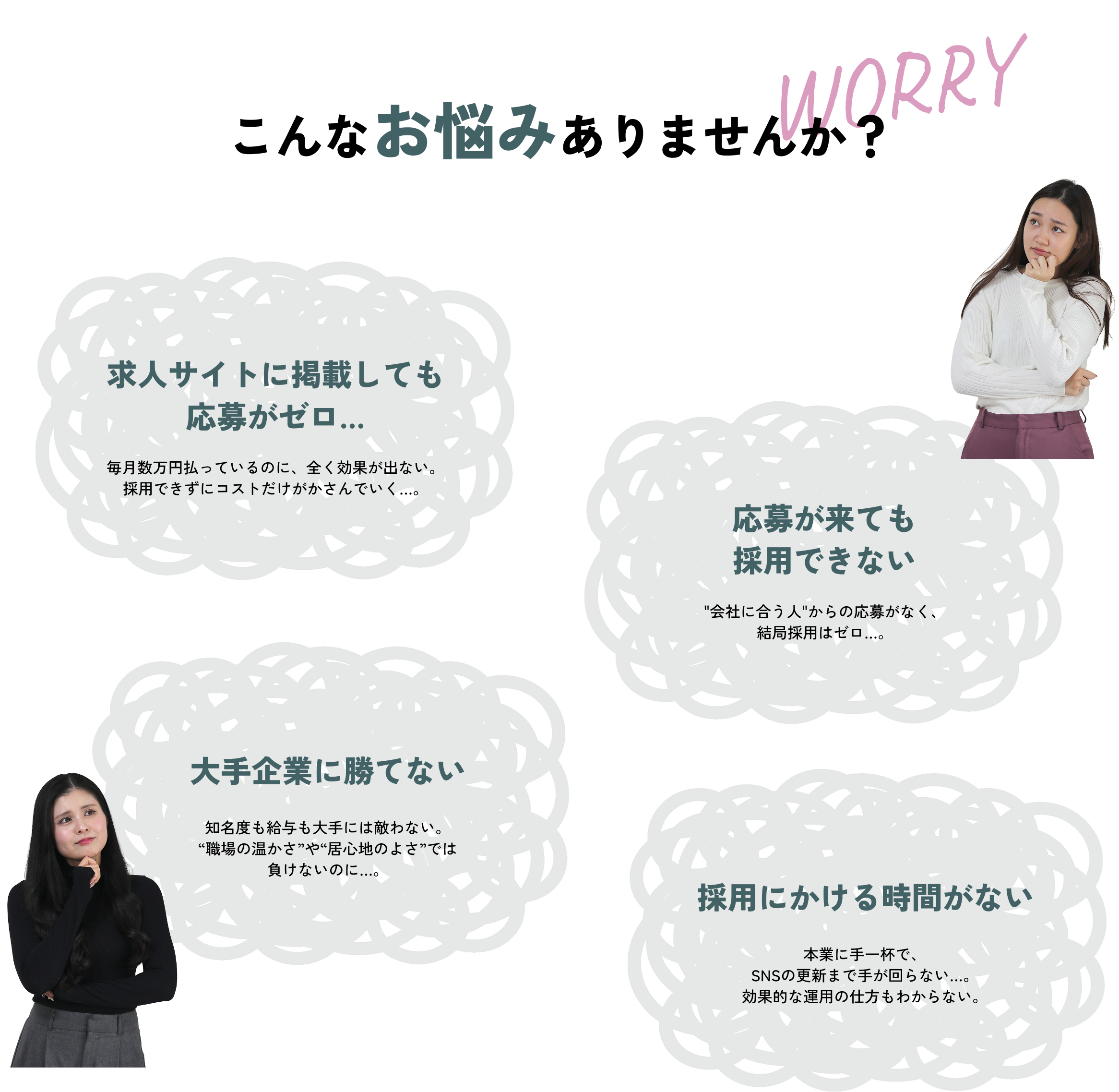 こんなお悩みありませんか？ 求人サイトに掲載しても応募がゼロ… 毎月数万円払っているのに、全く効果が出ない。採用できずにコストだけがかさんでいく…。 応募が来ても採用できない 会社に合う人からの応募がなく、結局採用はゼロ…。 大手企業に勝てない 知名度も給与も大手には敵わない。“職場の温かさ”や“居心地のよさ”では負けないのに…。 採用にかける時間がない 本業に手一杯で、SNSの更新まで手が回らない…。効果的な運用の仕方もわからない。